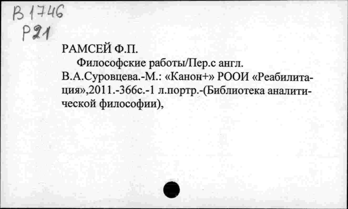 ﻿РАМСЕЙ Ф.П.
Философские работы/Пер.с англ.
В.А.Суровцева.-М.: «Канон+» РООИ «Реабилитация»,2011.-366с.-1 л.портр.-(Библиотека аналитической философии),